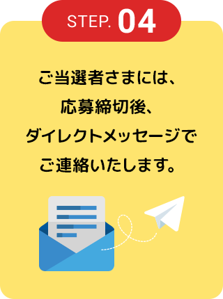 STEP.04 ご当選者さまには、応募締切後、ダイレクトメッセージでご連絡いたします。