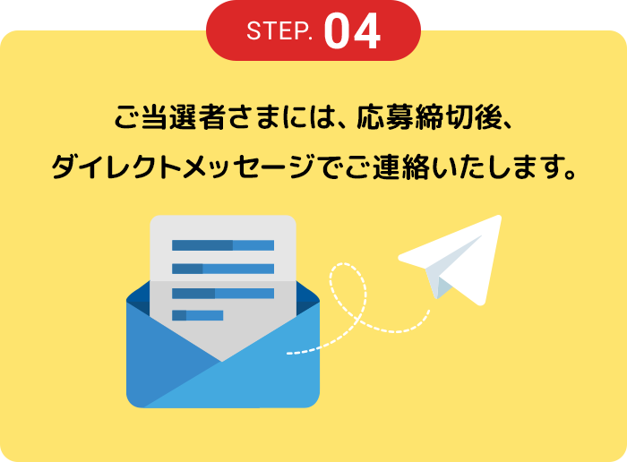 STEP.04 ご当選者さまには、応募締切後、ダイレクトメッセージでご連絡いたします。