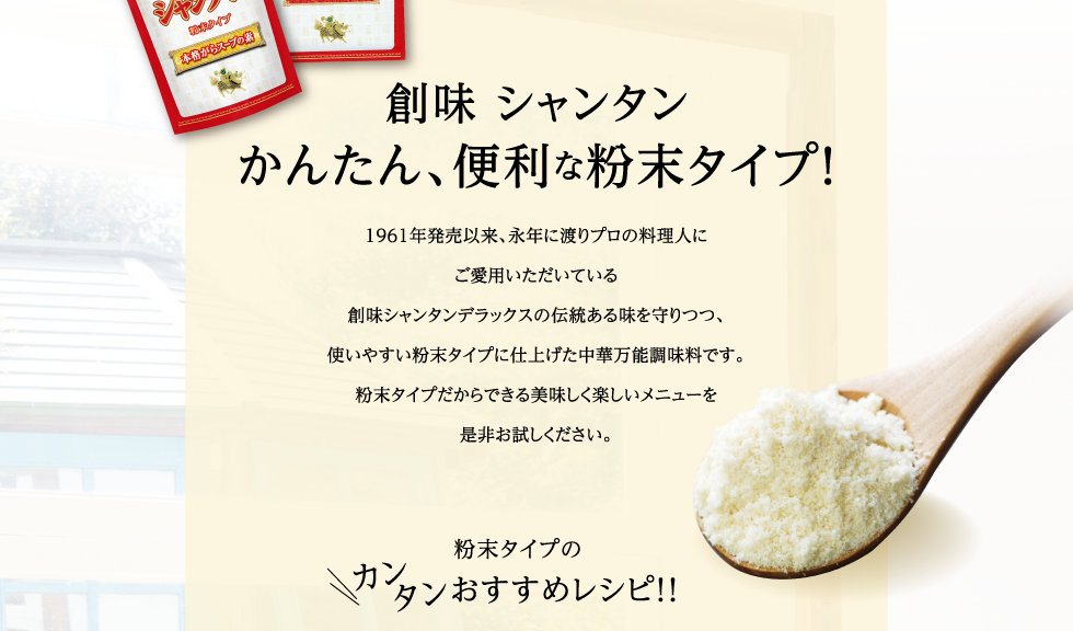 創味シャンタンに粉末タイプが登場！　1961年発売以来、永年に渡りプロの料理人にご愛用いただいている創味シャンタンデラックスの伝統ある味を守りつつ、使いやすい粉末タイプに仕上げた中華万能調味料です。粉末タイプだからできる美味しく楽しいメニューを是非お試しください。