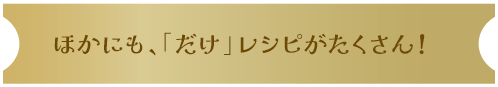 ほかにも、「だけ」レシピがたくさん！